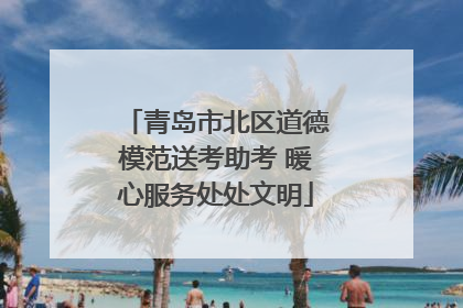 青岛市北区道德模范送考助考 暖心服务处处文明