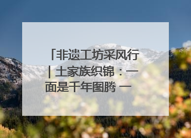 非遗工坊采风行｜土家族织锦：一面是千年图腾 一面是幸福画卷