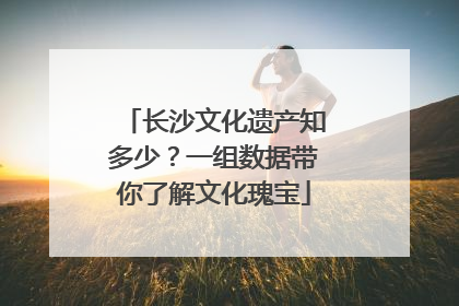 长沙文化遗产知多少？一组数据带你了解文化瑰宝