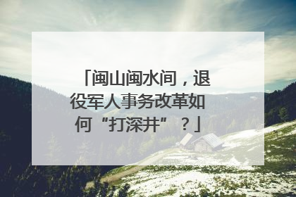 闽山闽水间，退役军人事务改革如何“打深井”？