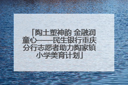 陶土塑神韵 金融润童心——民生银行重庆分行志愿者助力陶家镇小学美育计划