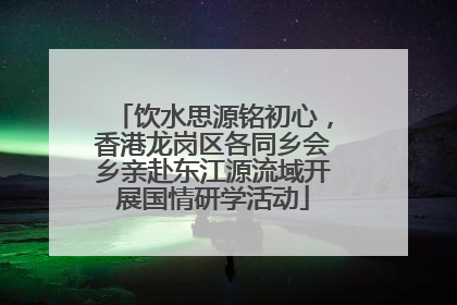 饮水思源铭初心，香港龙岗区各同乡会乡亲赴东江源流域开展国情研学活动