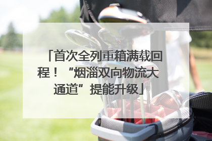 首次全列重箱满载回程！“烟淄双向物流大通道”提能升级