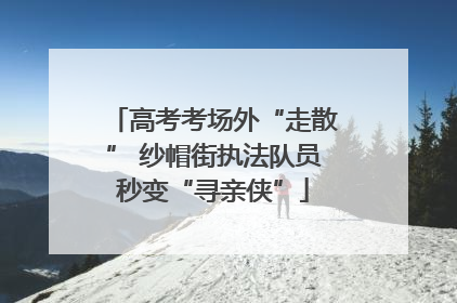 高考考场外“走散” 纱帽街执法队员秒变“寻亲侠”