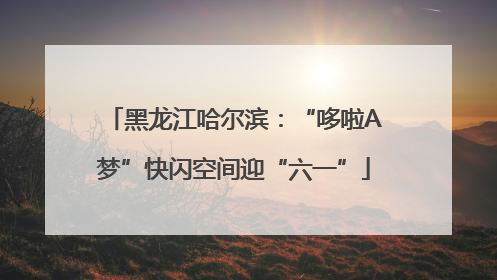 黑龙江哈尔滨：“哆啦A梦”快闪空间迎“六一”