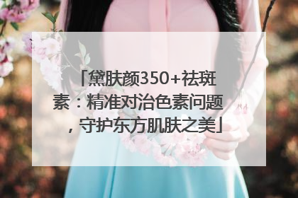 黛肤颜350+祛斑素：精准对治色素问题，守护东方肌肤之美