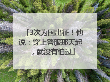3次为国出征！他说：穿上警服那天起，就没有怕过