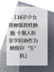 16岁少女患卵巢恶性肿瘤 十堰人医多学科协作为她留存“生”机