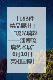 183件精品展出！“琉光璃彩——淄博琉璃艺术展”6月10日亮相国博