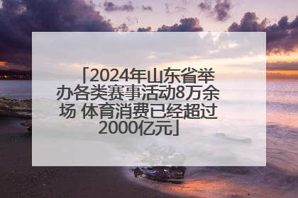 2024年山东省举办各类赛事活动8万余场 体育消费已经超过2000亿元