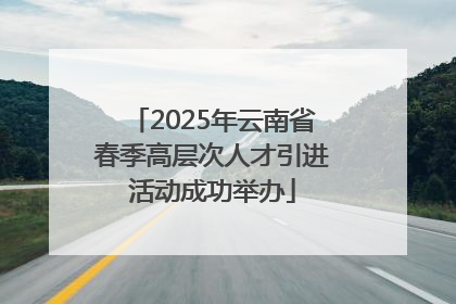 2025年云南省春季高层次人才引进活动成功举办