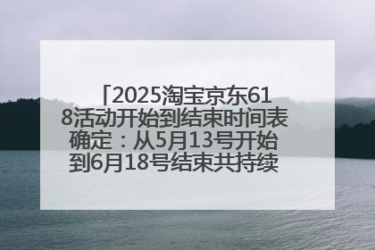 2025淘宝京东618活动开始到结束时间表确定：从5月13号开始到6月18号结束共持续37天附618红包口令及选购攻略一览