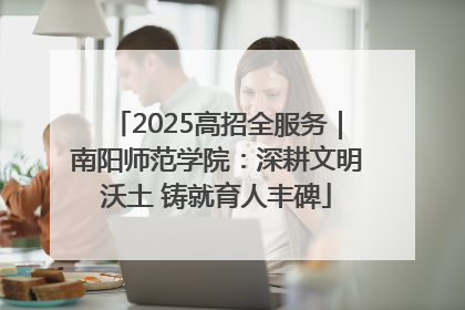2025高招全服务｜南阳师范学院：深耕文明沃土 铸就育人丰碑
