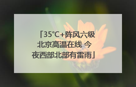 35℃+阵风六级 北京高温在线 今夜西部北部有雷雨