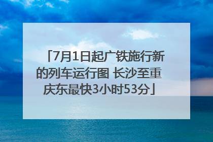 7月1日起广铁施行新的列车运行图 长沙至重庆东最快3小时53分