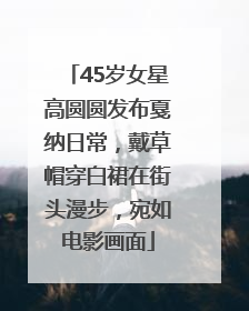 45岁女星高圆圆发布戛纳日常，戴草帽穿白裙在街头漫步，宛如电影画面