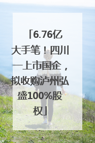 6.76亿大手笔！四川一上市国企，拟收购泸州弘盛100%股权