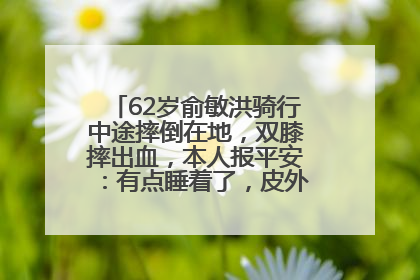 62岁俞敏洪骑行中途摔倒在地，双膝摔出血，本人报平安：有点睡着了，皮外伤，不用担心
