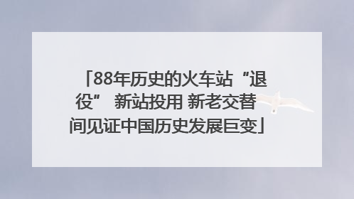 88年历史的火车站“退役” 新站投用 新老交替间见证中国历史发展巨变