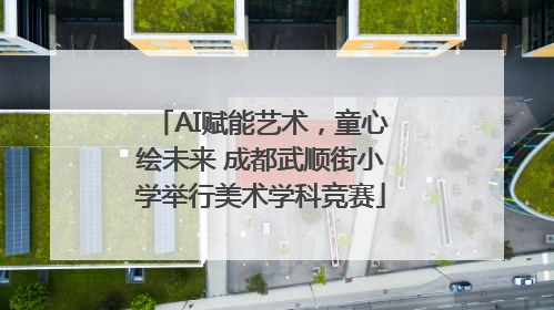 AI赋能艺术，童心绘未来 成都武顺街小学举行美术学科竞赛